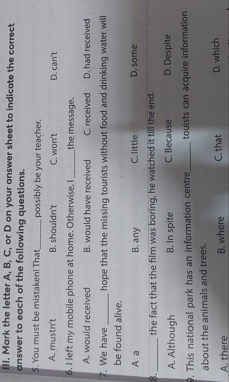 Mark the letter A, B, C, or D on your answer sheet to indicate the correct
answer to each of the following questions.
5. You must be mistaken! That_ possibly be your teacher.
A. mustn’t B. shouldn't C. won’t D. can’t
6. I left my mobile phone at home. Otherwise, I _the message.
A. would received B. would have received C. received D. had received
7. We have _hope that the missing tourists without food and drinking water will
be found alive.
A a B. any C. little D. some
8._ the fact that the film was boring, he watched it till the end.
A. Although B. In spite C. Because D. Despite
9. This national park has an information centre_ touists can acquire information
about the animals and trees.
A. there B. where C. that D. which