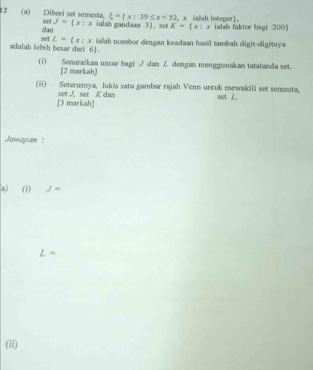 12 (a) Diberi set semesta, xi = x:39≤ x<52</tex> , x ialah integer, 
set J= x:x ialah gandaan 3 ， set K= x:x ialah faktor bagi 200  
dan 
set L= x:x ialah nombor dengan keadaan hasil tambah digit-digitnya 
adalah lebih besar dari 6 . 
(i) Senaraikan unsur bagi / dan L dengan menggunakan tatatanda set. 
[2 markah] 
(ii) Seterusnya, lukis satu gambar rajah Venn untuk mewakili set semesta, 
set J, set K dan set L. 
[3 markah] 
Jawapan : 
a) (i) J=
L=
(ii)