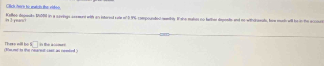 Click here to watch the video. 
in 3 years? Kellee deposits $5000 in a savings account with an interest rate of 0.9% compounded monthly. If she makes no further deposits and no withdrawals, how much will be in the accoun 
There will be $□ in the account. 
(Round to the nearest cent as needed )