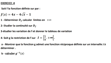 EXERCICE :4 
Soit f la fonction définie sur par :
f(x)=4x-4sqrt(x)-1
1 - Déterminer D, calculer limites en +∞ 
2- Etudier la continuité sur D 
3-étudier les variation de f et donner le tableau de variation 
4- Soit g la restriction de f sur I=[ 1/4 .+∈fty [. 
a - Montrer que la fonction g admet une fonction réciproque définie sur un intervalle J à 
déterminer . 
b - calculer g^(-1)(x)