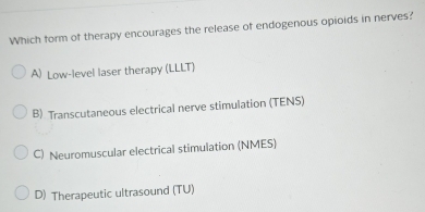 Which form of therapy encourages the release of endogenous opioids in nerves?
A) Low-level laser therapy (LLLT)
B) Transcutaneous electrical nerve stimulation (TENS)
C) Neuromuscular electrical stimulation (NMES)
D) Therapeutic ultrasound (TU)