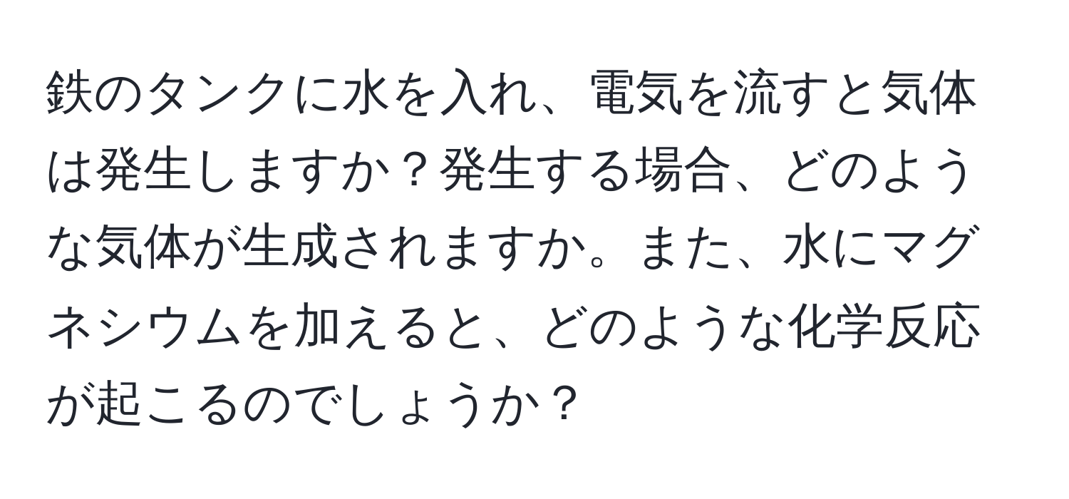 鉄のタンクに水を入れ、電気を流すと気体は発生しますか？発生する場合、どのような気体が生成されますか。また、水にマグネシウムを加えると、どのような化学反応が起こるのでしょうか？