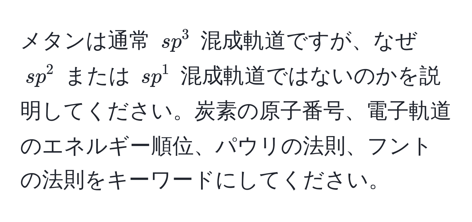 メタンは通常 $sp^3$ 混成軌道ですが、なぜ $sp^2$ または $sp^1$ 混成軌道ではないのかを説明してください。炭素の原子番号、電子軌道のエネルギー順位、パウリの法則、フントの法則をキーワードにしてください。