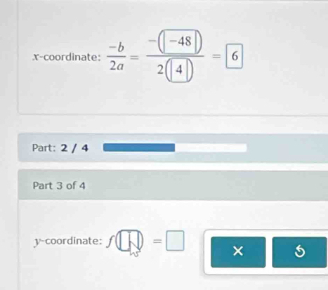 x-coordinate:  (-b)/2a = (-(-48))/2(4) =6
Part: 2 / 4 
Part 3 of 4 
y-coordinate: f□ =□ ×