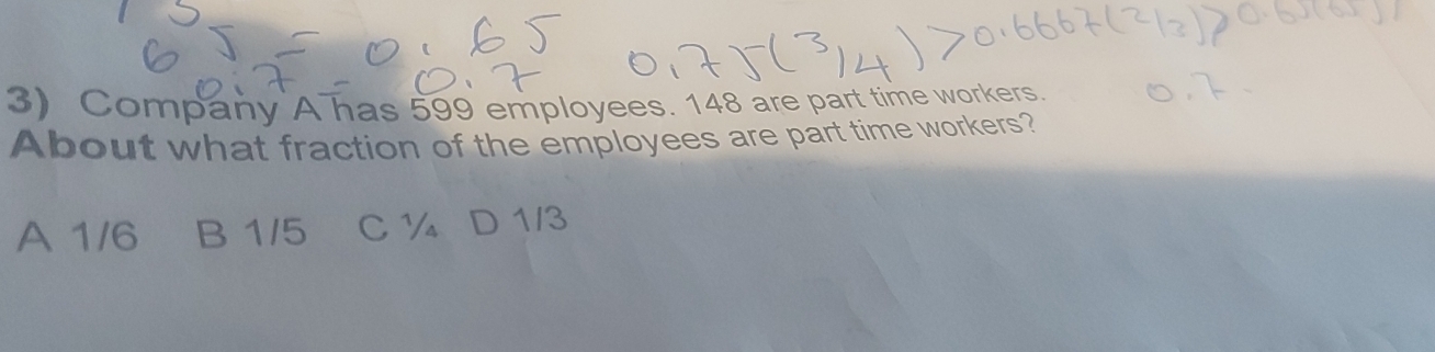 Company A has 599 employees. 148 are part time workers.
About what fraction of the employees are part time workers?
A 1/6 B 1/5 C ½ D 1/3