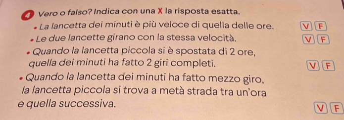 Vero o falso? Indica con una X la risposta esatta.
La lancetta dei minuti è più veloce di quella delle ore. VF
Le due lancette girano con la stessa velocità. V F
Quando la lancetta piccola si è spostata di 2 ore,
quella dei minuti ha fatto 2 giri completi. V F
Quando la lancetta dei minuti ha fatto mezzo giro,
la lancetta piccola si trova a metà strada tra un'ora
e quella successiva.
V F