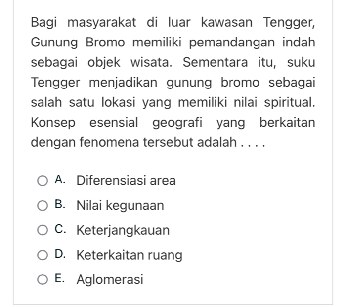 Bagi masyarakat di luar kawasan Tengger,
Gunung Bromo memiliki pemandangan indah
sebagai objek wisata. Sementara itu, suku
Tengger menjadikan gunung bromo sebagai
salah satu lokasi yang memiliki nilai spiritual.
Konsep esensial geografi yang berkaitan
dengan fenomena tersebut adalah . . . .
A. Diferensiasi area
B. Nilai kegunaan
C. Keterjangkauan
D. Keterkaitan ruang
E. Aglomerasi