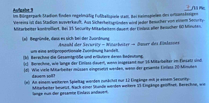 Aufgabe 9 /11 Pkt. 
a 
Im Bürgerpark-Stadion finden regelmäßig Fußballspiele statt. Bei Heimspielen des ortsansässigen 
Vereins ist das Stadion ausverkauft. Aus Sicherheitsgründen wird jeder Besucher von einem Security- 
Mitarbeiter kontrolliert. Bei 35 Security-Mitarbeitern dauert der Einlass aller Besucher 60 Minuten. 
(a) Begründe, dass es sich bei der Zuordnung 
Anzahl der Security — Mitarbeiter → Dauer des Einlasses 
um eine antiproportionale Zuordnung handelt. 
(b) Berechne die Gesamtgröße und erläutere deren Bedeutung. 
(c) Berechne, wie lange der Einlass dauert, wenn insgesamt nur 16 Mitarbeiter im Einsatz sind 
(d) Wie viele Mitarbeiter müssen eingesetzt werden, wenn der gesamte Einlass 20 Minuten
dauern soll? 
(e) An einem weiteren Spieltag werden zunächst nur 12 Eingänge mit je einem Security- 
Mitarbeiter besetzt. Nach einer Stunde werden weitere 15 Eingänge geöffnet. Berechne, wie 
lange nun der gesamte Einlass andauert.