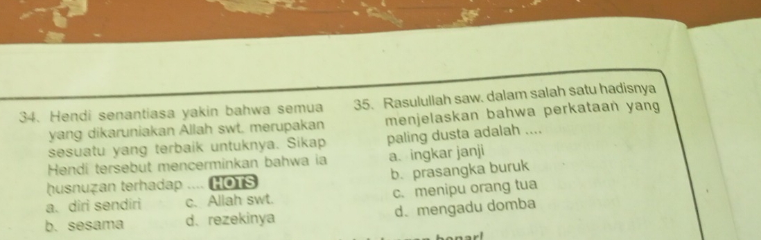 Hendi senantiasa yakin bahwa semua 35. Rasulullah saw. dalam salah satu hadisnya
yang dikaruniakan Allah swt. merupakan menjelaskan bahwa perkataan yang
sesuatu yang terbaik untuknya. Sikap paling dusta adalah ....
Hendi tersebut mencerminkan bahwa ia a、ingkar janji
b. prasangka buruk
husnuzan terhadap .... HOTS
a. diri sendiri c. Allah swt. c. menipu orang tua
b. sesama d.rezekinya d、mengadu domba