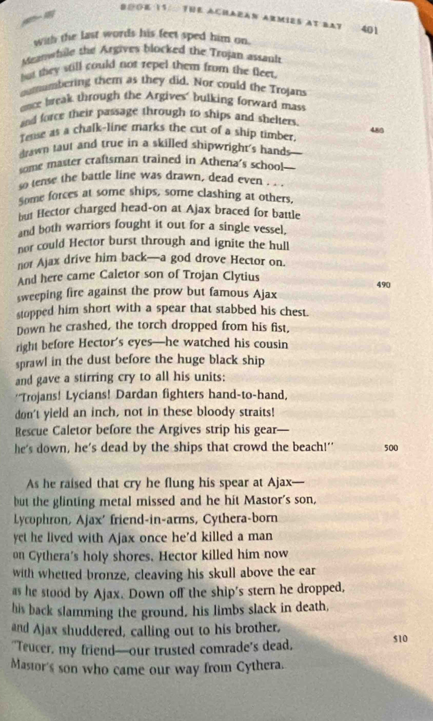 B⊙OE 11/ 7E ACHAEAN Armies at bay 401
with the last words his feet sped him on.
Meanwhile the Argives blocked the Trojan assani
but they still could not repel them from the fleet.
outumbering them as they did. Nor could the Trojans
ence break through the Argives' bulking forward mass
and force their passage through to ships and shelters.
480
Tense as a chalk-line marks the cut of a ship timber,
drawn taut and true in a skilled shipwright's hands
some master craftsman trained in Athena’s school-
so tense the battle line was drawn, dead even ...
Some forces at some ships, some clashing at others,
but Hector charged head-on at Ajax braced for battle
and both warriors fought it out for a single vessel,
nor could Hector burst through and ignite the hul
nor Ajax drive him back—a god drove Hector on.
And here came Caletor son of Trojan Clytius
490
sweeping fire against the prow but famous Ajax
stopped him short with a spear that stabbed his chest.
Down he crashed, the torch dropped from his fist,
right before Hector’s eyes—he watched his cousin
sprawl in the dust before the huge black ship
and gave a stirring cry to all his units:
''Trojans! Lycians! Dardan fighters hand-to-hand,
don't yield an inch, not in these bloody straits!
Rescue Caletor before the Argives strip his gear-
he's down, he's dead by the ships that crowd the beach!' 500
As he raised that cry he flung his spear at Ajax—
but the glinting metal missed and he hit Mastor's son,
Lycophron, Ajax' friend-in-arms, Cythera-born
yet he lived with Ajax once he'd killed a man
on Cythera's holy shores, Hector killed him now
with whetted bronze, cleaving his skull above the ear
as he stood by Ajax. Down off the ship's stern he dropped,
his back slamming the ground, his limbs slack in death,
and Ajax shuddered, calling out to his brother,
"Teucer, my friend—our trusted comrade’s dead, s10
Masior's son who came our way from Cythera.