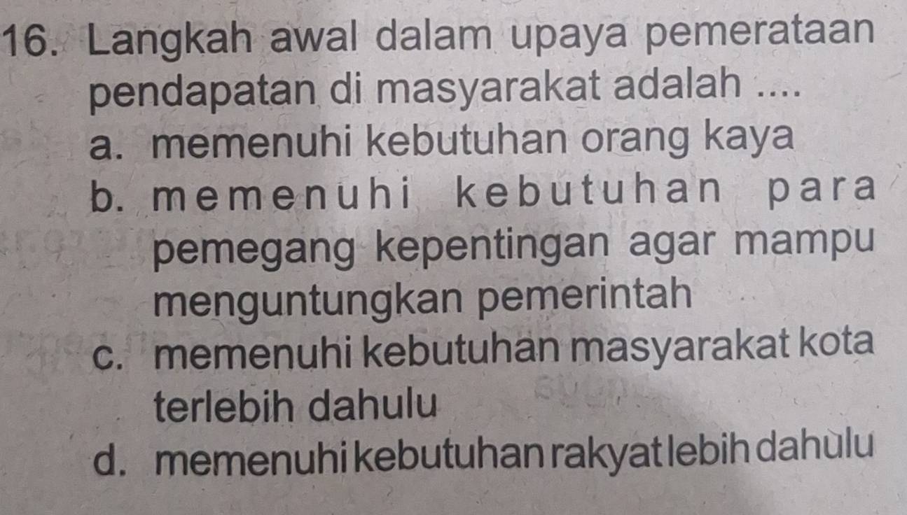 Langkah awal dalam upaya pemerataan
pendapatan di masyarakat adalah ....
a. memenuhi kebutuhan orang kaya
b. meme nuh i k e b u t uh an par a
pemegang kepentingan agar mampu
menguntungkan pemerintah
c. memenuhi kebutuhan masyarakat kota
terlebih dahulu
d. memenuhi kebutuhan rakyat lebih dahùlu