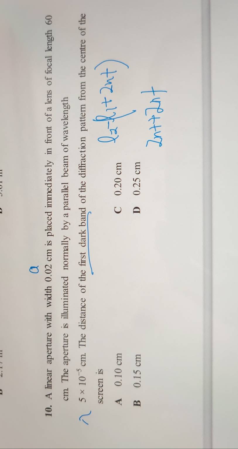 A linear aperture with width 0.02 cm is placed immediately in front of a lens of focal length 60
cm. The aperture is illuminated normally by a parallel beam of wavelength
5* 10^(-5)cm. The distance of the first dark band of the diffraction pattern from the centre of the
screen is
A 0.10 cm C 0.20 cm
B 0.15 cm D 0.25 cm
