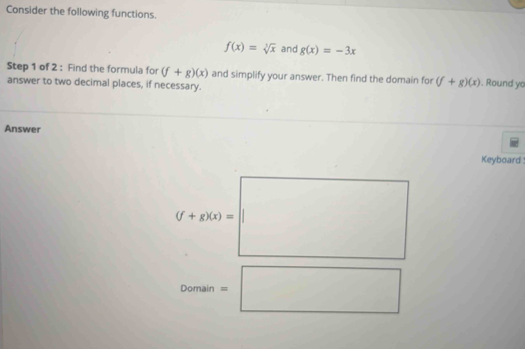 Consider the following functions.
f(x)=sqrt[3](x) and g(x)=-3x
Step 1 of 2 : Find the formula for (f+g)(x) and simplify your answer. Then find the domain for (f+g)(x). Round yo 
answer to two decimal places, if necessary. 
Answer 
Keyboard
(f+g)(x)=□°
Domain=□