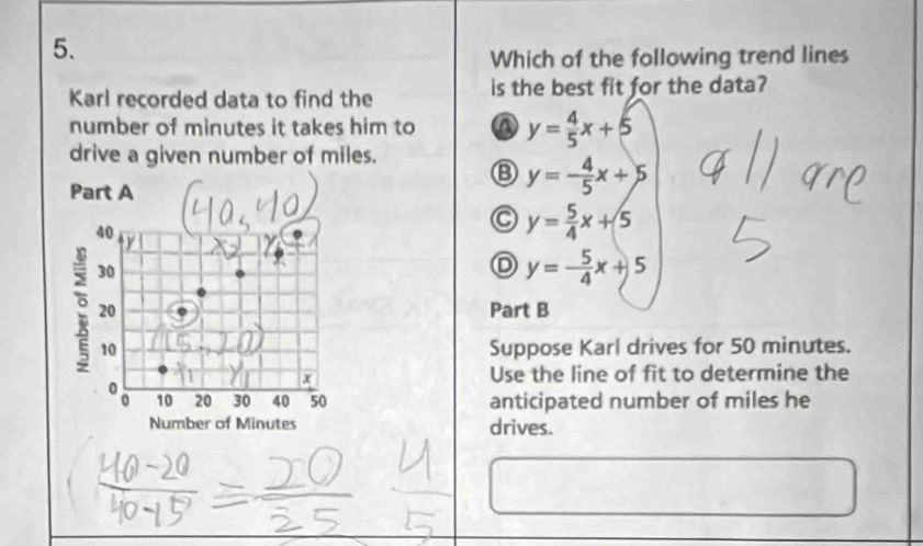 Which of the following trend lines
Karl recorded data to find the is the best fit for the data?
number of minutes it takes him to y= 4/5 x+5
drive a given number of miles.
y=- 4/5 x+5
a y= 5/4 x+5
y=- 5/4 x+5
Part B
Suppose Karl drives for 50 minutes.
Use the line of fit to determine the
anticipated number of miles he
drives.