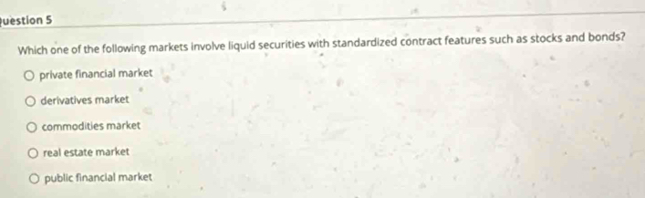 uestion 5
Which one of the following markets involve liquid securities with standardized contract features such as stocks and bonds?
private financial market
derivatives market
commodities market
real estate market
public financial market