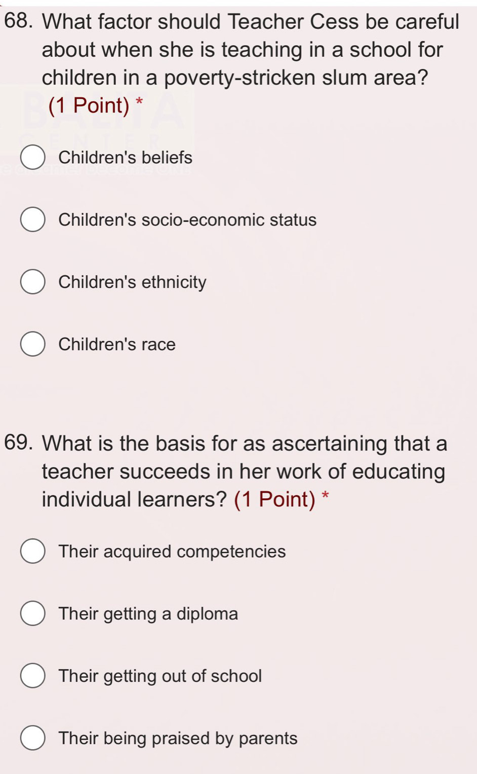 What factor should Teacher Cess be careful
about when she is teaching in a school for
children in a poverty-stricken slum area?
(1 Point) *
Children's beliefs
Children's socio-economic status
Children's ethnicity
Children's race
69. What is the basis for as ascertaining that a
teacher succeeds in her work of educating
individual learners? (1 Point) *
Their acquired competencies
Their getting a diploma
Their getting out of school
Their being praised by parents