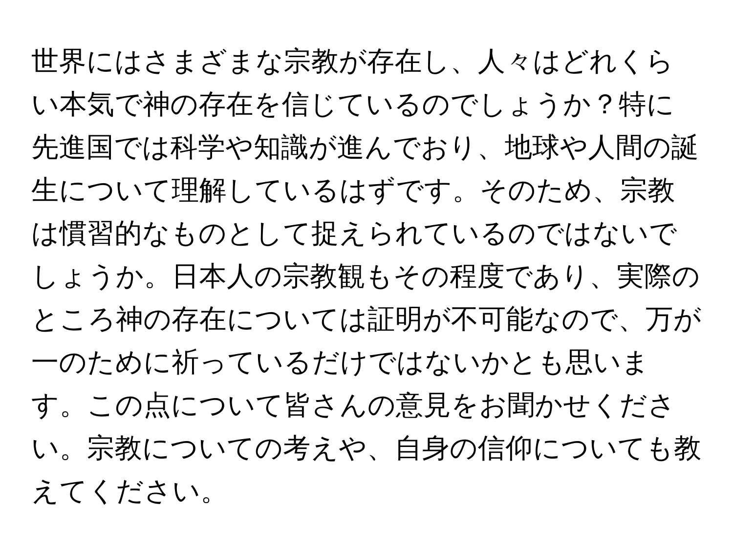 世界にはさまざまな宗教が存在し、人々はどれくらい本気で神の存在を信じているのでしょうか？特に先進国では科学や知識が進んでおり、地球や人間の誕生について理解しているはずです。そのため、宗教は慣習的なものとして捉えられているのではないでしょうか。日本人の宗教観もその程度であり、実際のところ神の存在については証明が不可能なので、万が一のために祈っているだけではないかとも思います。この点について皆さんの意見をお聞かせください。宗教についての考えや、自身の信仰についても教えてください。