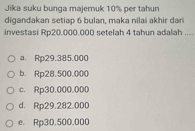 Jika suku bunga majemuk 10% per tahun
digandakan setiap 6 bulan, maka nilai akhir dari
investasi Rp20.000.000 setelah 4 tahun adalah ....
a. Rp29.385.000
b. Rp28.500.000
c. Rp30.000.000
d. Rp29.282.000
e. Rp30.500.000