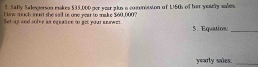 Sally Salesperson makes $35,000 per year plus a commission of 1/6th of her yearly sales. 
How much must she sell in one year to make $60,000? 
Set-up and solve an equation to get your answer. 
5. Equation:_ 
yearly sales:_