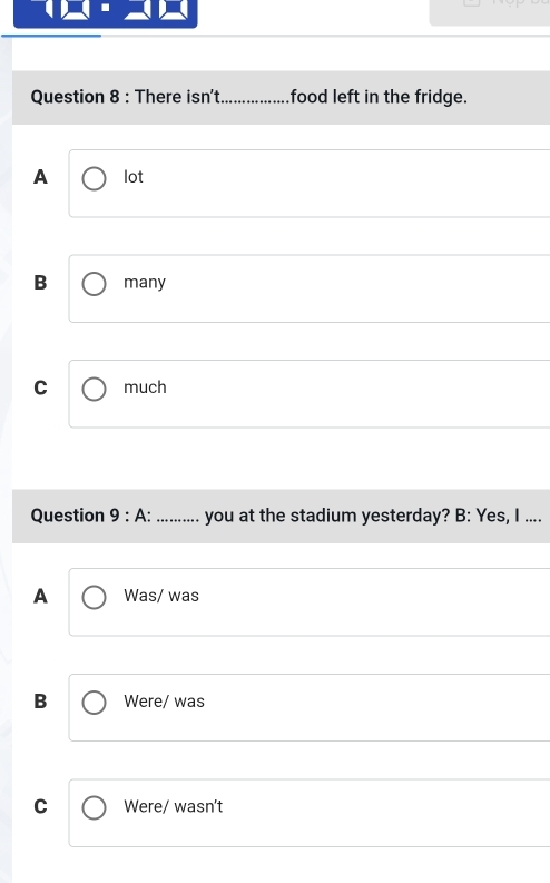 There isn't_ food left in the fridge.
A lot
B many
C much
Question 9 : A: ... ... you at the stadium yesterday? B: Yes, I ....
A Was/ was
B Were/ was
C Were/ wasn't