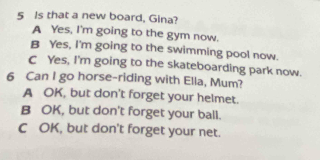 Is that a new board, Gina?
A Yes, I'm going to the gym now.
B Yes, I'm going to the swimming pool now.
C Yes, I'm going to the skateboarding park now.
6 Can I go horse-riding with Ella, Mum?
A OK, but don't forget your helmet.
B OK, but don't forget your ball.
C OK, but don't forget your net.