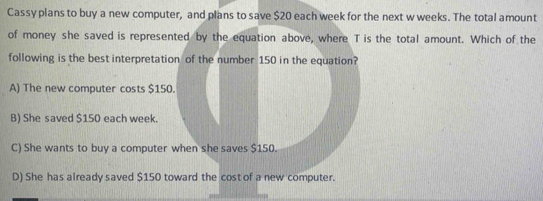 Cassy plans to buy a new computer, and plans to save $20 each week for the next w weeks. The total amount
of money she saved is represented by the equation above, where T is the total amount. Which of the
following is the best interpretation of the number 150 in the equation?
A) The new computer costs $150.
B) She saved $150 each week.
C) She wants to buy a computer when she saves $150.
D) She has already saved $150 toward the cost of a new computer.