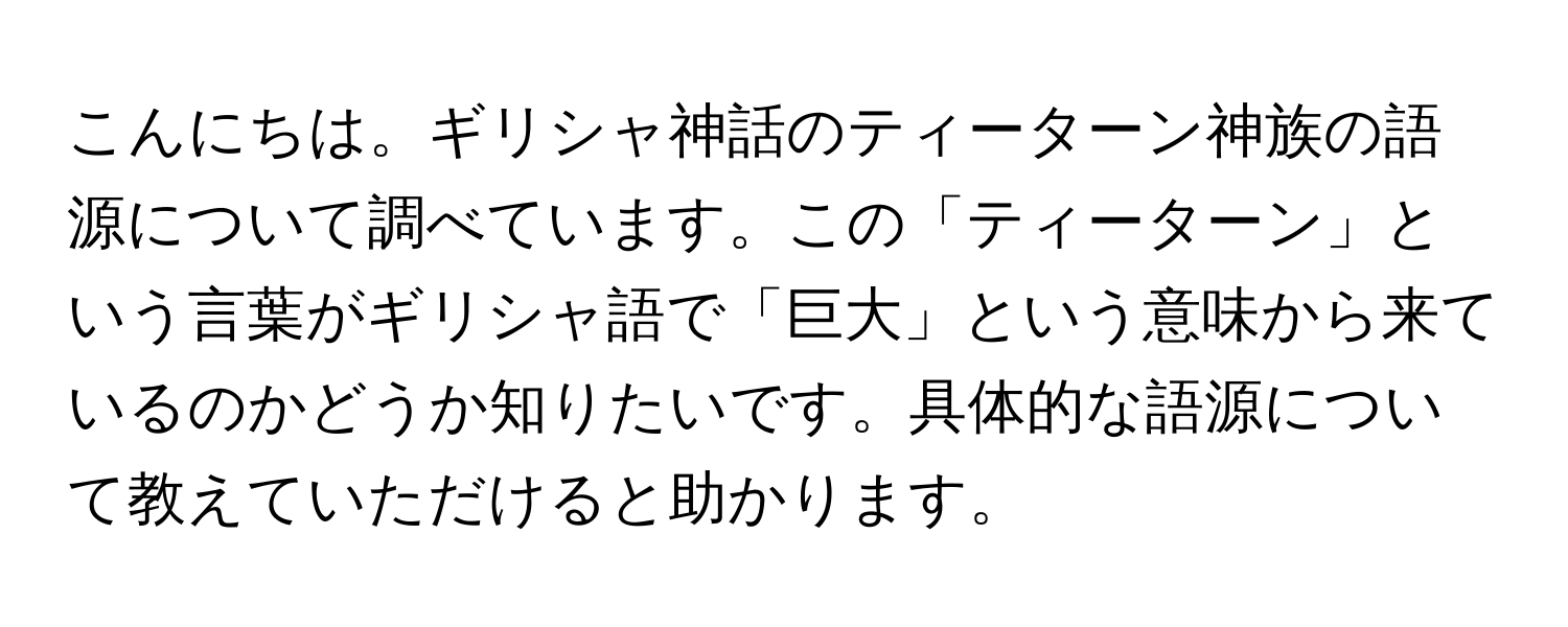 こんにちは。ギリシャ神話のティーターン神族の語源について調べています。この「ティーターン」という言葉がギリシャ語で「巨大」という意味から来ているのかどうか知りたいです。具体的な語源について教えていただけると助かります。