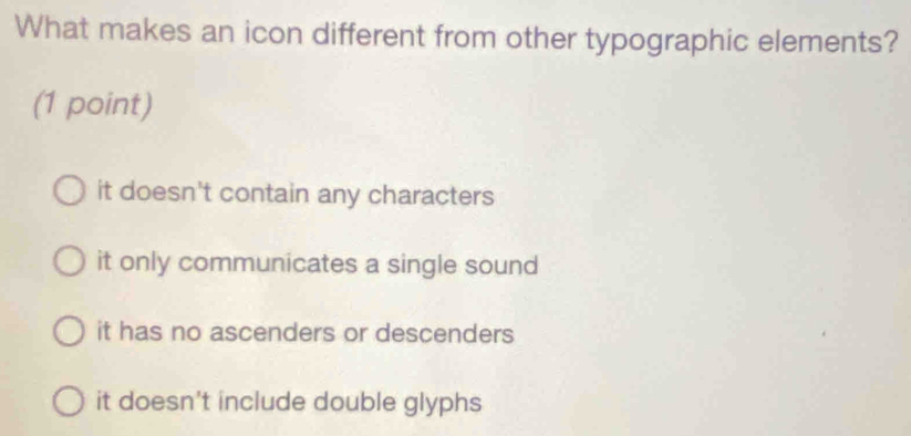 What makes an icon different from other typographic elements?
(1 point)
it doesn't contain any characters
it only communicates a single sound
it has no ascenders or descenders
it doesn't include double glyphs