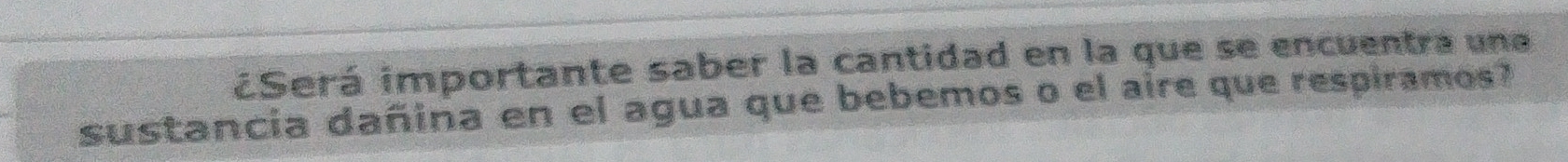 ¿Será importante saber la cantidad en la que se encuentra une 
sustancia dañina en el agua que bebemos o el aire que respiramos?