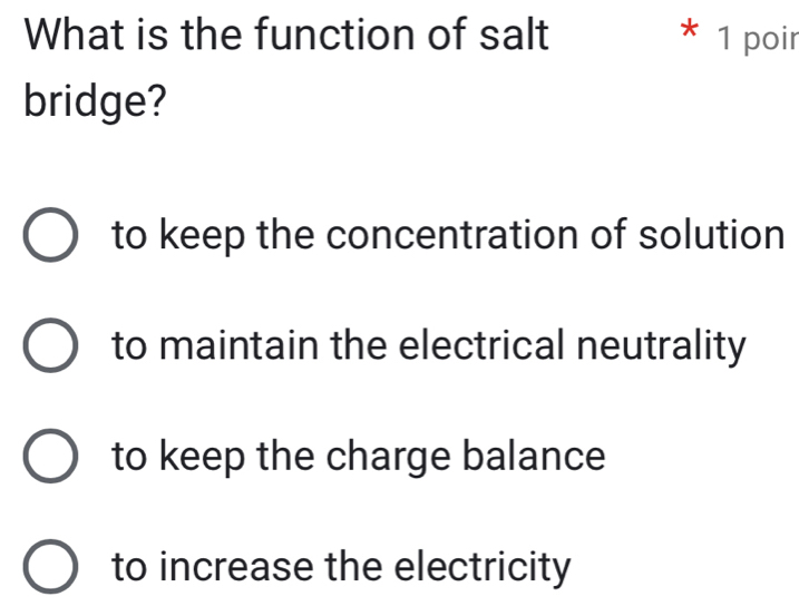 What is the function of salt * 1 poir
bridge?
to keep the concentration of solution
to maintain the electrical neutrality
to keep the charge balance
to increase the electricity