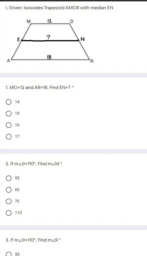 Given: Isosceles Trapezoid AMOR with median EN
1. MO=12 and AR=18 i. Find EN= ?*
14
15
16
17
2. If m∠ O=110° ', Find m∠ M *
55
60
70
110
3. If m∠ O=110° , Find m∠ R *
55