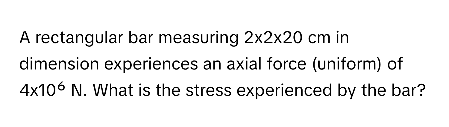 A rectangular bar measuring 2x2x20 cm in dimension experiences an axial force (uniform) of 4x10⁶ N. What is the stress experienced by the bar?