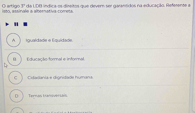 artigo 3° da LDB indica os direitos que devem ser garantidos na educação. Referente a
isto, assinale a alternativa correta.
A Igualdade e Equidade.
B Educação formal e informal.
C Cidadania e dignidade humana.
D Temas transversais.