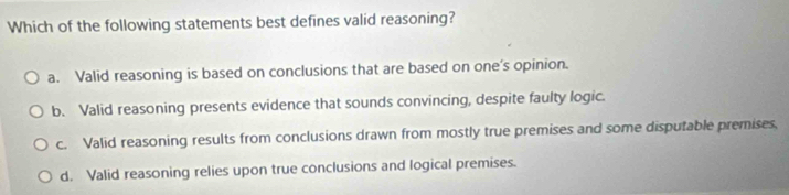 Which of the following statements best defines valid reasoning?
a. Valid reasoning is based on conclusions that are based on one’s opinion.
b. Valid reasoning presents evidence that sounds convincing, despite faulty logic.
c. Valid reasoning results from conclusions drawn from mostly true premises and some disputable premises,
d. Valid reasoning relies upon true conclusions and logical premises.