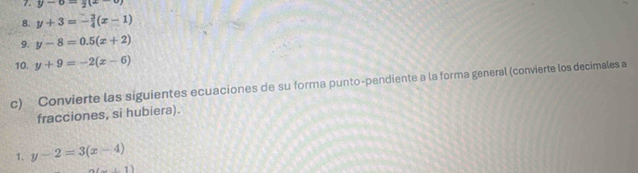 y-0=2(x-0)
8. y+3=- 3/4 (x-1)
9. y-8=0.5(x+2)
10. y+9=-2(x-6)
c) Convierte las siguientes ecuaciones de su forma punto-pendiente a la forma general (convierte los decimales a 
fracciones, si hubiera). 
1. y-2=3(x-4)
(x+1)