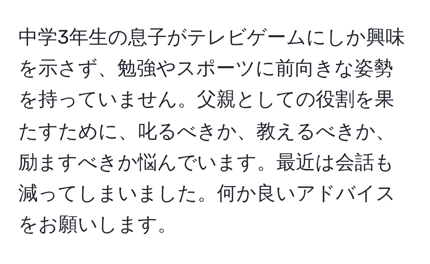 中学3年生の息子がテレビゲームにしか興味を示さず、勉強やスポーツに前向きな姿勢を持っていません。父親としての役割を果たすために、叱るべきか、教えるべきか、励ますべきか悩んでいます。最近は会話も減ってしまいました。何か良いアドバイスをお願いします。