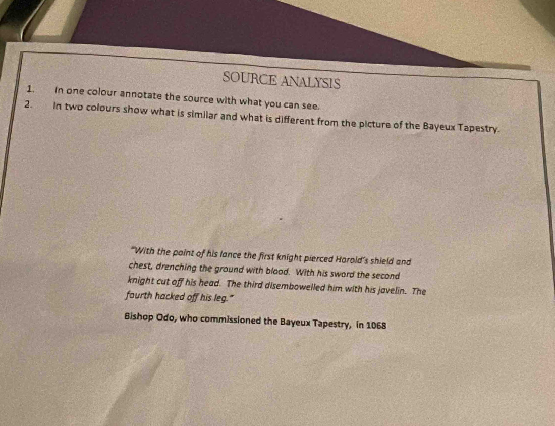 SOURCE ANALYSIS 
1. In one colour annotate the source with what you can see. 
2. In two colours show what is similar and what is different from the picture of the Bayeux Tapestry. 
“With the paint of his lance the first knight pierced Harold’s shield and 
chest, drenching the ground with blood. With his sword the second 
knight cut off his head. The third disembowelled him with his javelin. The 
fourth hacked off his leg." 
Bishop Odo, who commissioned the Bayeux Tapestry, in 1068