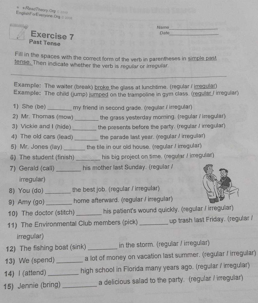 ●ReadTheory.Org©2010 
EnglishForEveryone.Org ⑥2008 
te Name_ 
Exercise 7 
Date_ 
Past Tense 
Fill in the spaces with the correct form of the verb in parentheses in simple past 
tense. Then indicate whether the verb is regular or irregular 
_ 
_ 
Example: The waiter (break) broke the glass at lunchtime. (regular / irreqular) 
Example: The child (jump) jumped on the trampoline in gym class. (regular / irregular) 
1) She (be) _my friend in second grade. (regular / irregular) 
2) Mr. Thomas (mow) _the grass yesterday morning. (regular / irregular) 
3) Vickie and I (hide) _the presents before the party. (regular / irregular) 
4) The old cars (lead) _the parade last year. (regular / irregular) 
5) Mr. Jones (lay) _the tile in our old house. (regular / irregular) 
6) The student (finish)_ his big project on time. (regular / irregular) 
7) Gerald (call) _his mother last Sunday. (regular / 
irregular) 
8) You (do) _the best job. (regular / irregular) 
9) Amy (go)_ home afterward. (regular / irregular) 
10) The doctor (stitch) _his patient's wound quickly. (regular / irregular) 
11) The Environmental Club members (pick) _up trash last Friday. (regular / 
irregular) 
12) The fishing boat (sink) _in the storm. (regular / irregular) 
13) We (spend) _a lot of money on vacation last summer. (regular / irregular) 
14) I (attend)_ high school in Florida many years ago. (regular / irregular) 
15) Jennie (bring) _a delicious salad to the party. (regular / irregular)