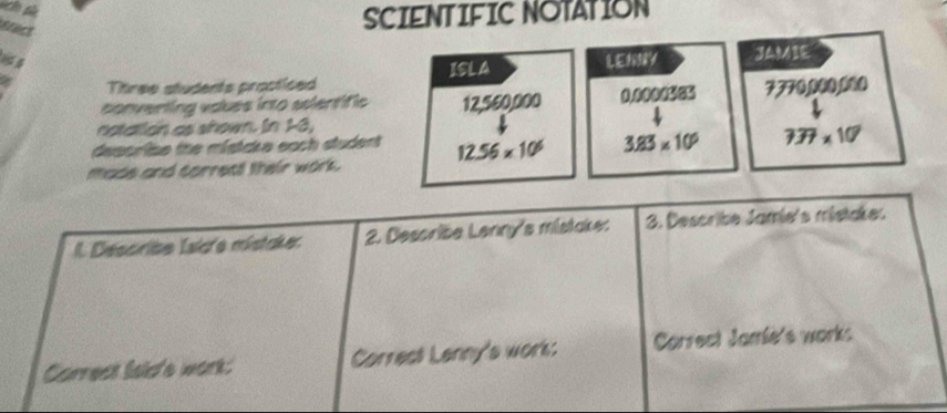 tract 
SCIENTIFIC NOTATION 
84 LENNY J 
Ttree students procticed ISLA 
conventing voues into asientific 12,560,000 0.0000565 7770,000,000
notation as shown. In 18, 
descrise the mistake each student 
made and correct their work. 12.56* 10^6 3.83* 10^6 737* 10^7
l. Describe Isid'e mistaker. 2. Describe Lenny's mistake: 3. Describe Jamie's mistakes 
Carrect lsid'e work: Correct Lenny's work: Correct Jamié's works