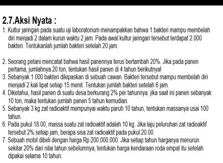 2.7.Aksi Nyata : 
1. Kultur jaringan pada suatu uji laboratorium menampakkan bahwa 1 bakteri mampu membelah 
diri menjadi 2 dalam kurun waktu 2 jam. Pada awal kultur jaringan tersebut terdapat 2.000
bakteri. Tentukanlah jumlah bakteri setelah 20 jam. 
2. Seorang petani mencatat bahwa hasil panennya terus bertambah 20%. Jika pada panen 
pertama, jumlahnya 20 ton, tentukan hasil panen di 4 tahun berikutnya! 
3. Sebanyak 1.000 bakteri dilepaskan di sebuah cawan. Bakteri tersebut mampu membelah diri 
menjadi 2 kali lipat setiap 15 menit. Tentukan jumlah bakteri setelah 6 jam. 
4. Diketahui, hasil panen di suatu desa berkurang 2% per tahunnya. jika saat ini panen sebanyak
10 ton, maka tentukan jumlah panen 5 tahun kemudian. 
5. Sebanyak 3 kg zat radioaktif mempunyai waktu paruh 10 tahun, tentukan massanya usai 100
tahun. 
6. Pada pukul 18.00, massa suatu zat radioaktif adalah 10 kg. Jika laju peluruhan zat radioaktif 
tersebut 2% setiap jam, berapa sisa zat radioaktif pada pukul 20.00. 
7. Sebuah mobil dibeli dengan harga Rp.200.000.000. Jika setiap tahun harganya menurun 
sekitar 20% dari nilai tahun sebelumnya, tentukan harga kendaraan roda empat itu setelah 
dipakai selama 10 tahun.