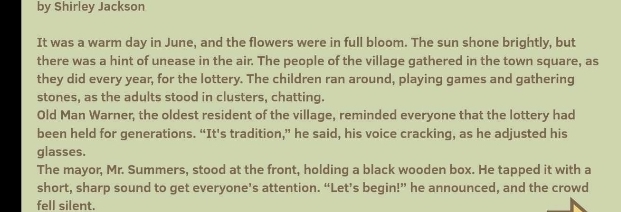 by Shirley Jackson 
It was a warm day in June, and the flowers were in full bloom. The sun shone brightly, but 
there was a hint of unease in the air. The people of the village gathered in the town square, as 
they did every year, for the lottery. The children ran around, playing games and gathering 
stones, as the adults stood in clusters, chatting. 
Old Man Warner, the oldest resident of the village, reminded everyone that the lottery had 
been held for generations. “It's tradition,” he said, his voice cracking, as he adjusted his 
glasses. 
The mayor, Mr. Summers, stood at the front, holding a black wooden box. He tapped it with a 
short, sharp sound to get everyone’s attention. “Let’s begin!” he announced, and the crowd 
fell silent.