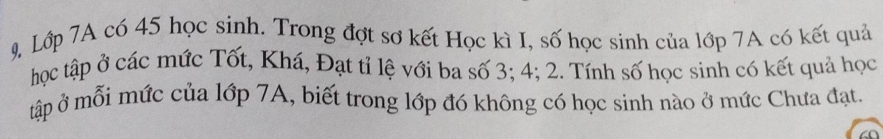Lớp 7A có 45 học sinh. Trong đợt sơ kết Học kì I, số học sinh của lớp 7A có kết quả 
học tập ở các mức Tốt, Khá, Đạt tỉ lệ với ba số 3; 4; 2. Tính số học sinh có kết quả học 
tập ở mỗi mức của lớp 7A, biết trong lớp đó không có học sinh nào ở mức Chưa đạt.