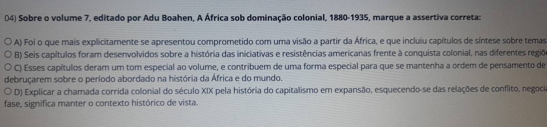 Sobre o volume 7, editado por Adu Boahen, A África sob dominação colonial, 1880-1935, marque a assertiva correta:
A) Foi o que mais explicitamente se apresentou comprometido com uma visão a partir da África, e que incluiu capítulos de síntese sobre temas
B) Seis capítulos foram desenvolvidos sobre a história das iniciativas e resistências americanas frente à conquista colonial, nas diferentes regiõ
C) Esses capítulos deram um tom especial ao volume, e contribuem de uma forma especial para que se mantenha a ordem de pensamento de
debruçarem sobre o período abordado na história da África e do mundo.
D) Explicar a chamada corrida colonial do século XIX pela história do capitalismo em expansão, esquecendo-se das relações de conflito, negocia
fase, significa manter o contexto histórico de vista.