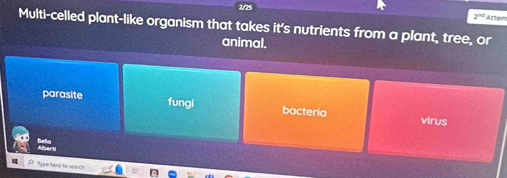 2/25
2^(nd) Atter
Multi-celled plant-like organism that takes it's nutrients from a plant, tree, or
animal.
parasite fungi bacteria
virus
|vE| lo
Alberti
Type here to search