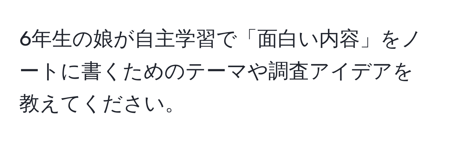 6年生の娘が自主学習で「面白い内容」をノートに書くためのテーマや調査アイデアを教えてください。