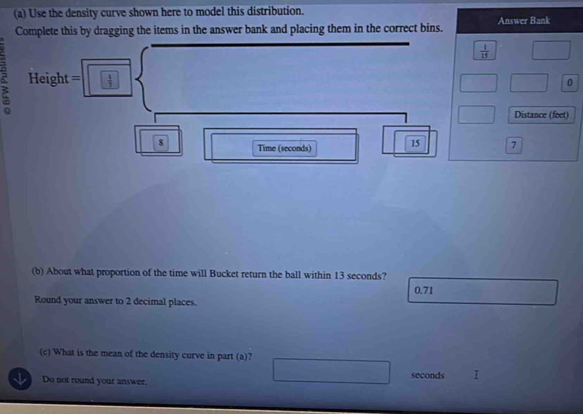 Use the density curve shown here to model this distribution. 
Answer Bank 
Complete this by dragging the items in the answer bank and placing them in the correct bins.
 1/15 
Height =  1/7 
0
Distance (feet)
8
Time (seconds)
15
7
(b) About what proportion of the time will Bucket return the ball within 13 seconds?
0.71
Round your answer to 2 decimal places. 
(c) What is the mean of the density curve in part (a)? 
Do not round your answer. seconds