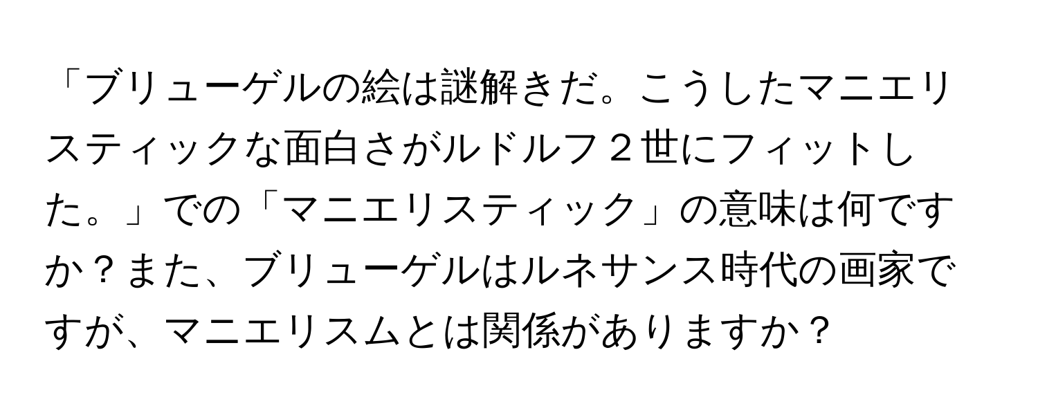 「ブリューゲルの絵は謎解きだ。こうしたマニエリスティックな面白さがルドルフ２世にフィットした。」での「マニエリスティック」の意味は何ですか？また、ブリューゲルはルネサンス時代の画家ですが、マニエリスムとは関係がありますか？