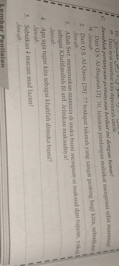 Dari ayat tersebut kita diperintah untuk 
C. Jawablah pertanyaan-pertanyaan berikut ini dengan benar! 
1. Dari Q.S. Al-Baqarah [2]:30 , Jelaskan pandangan malaikat mengenai sifat manusia! 
4 Jawab: 
2. Dari Q.S. Al-Qasas [28]: / 7 terdapat hikmah yang sangat penting bagi kita, sebutkan! 
Jawab: 
3. Allah Swt. menurunkan manusia di muka bumi mempunyai maksud dan tujuan, yakni 
sebagai Khalifatullah fil ard. Jelaskan maksudnya! 
Jawab: 
4. Apa saja tugas kita sebagai khalifah dimuka bumi? 
Jawab: 
5. Sebutkan 4 macam mad lazim! 
Jawab: 
_ 
Lembar Penilaian