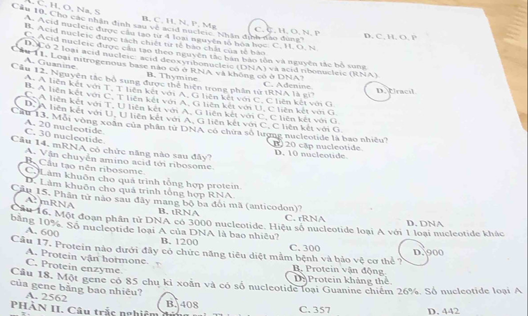 C、 H,O, Na, S B. C, H, N, P, Mg
Cầu 10. Cho các nhận định sau về acid nucleic. Nhân định nào dùng?
C. C. H、 O,N. P D. C, H. O, P
A. Acid nucleic được cầu tạo từ 4 loại nguyên tổ hóa học. C. H, O. N
B. Acid nucleic được tách chiết từ tế bảo chất của tế bảo
C.Acid nucleic được cầu tạo theo nguyên tắc bản bảo tồn và nguyên tắc bộ sung
D.Co 2 loại acid nucleic: acid deoxyribonucleic (DNA) và acid ribonucleic (RNA)
A. Guanine.
Lầu 11. Loại nitrogenous base nào có ở RNA và không có ở DNA?
B. Thymine C. Adenine
Câu 12. Nguyên tắc bổ sung được thể hiện trong phân tử tRNA là gi?
D. Uracil
A. A liên kết với T, T liên kết với A, G liên kết với C, C liên kết với G
B. A liên kết với C, T liên kết với A, G liên kết với U, C liên kết với G.
C.A liên kết với T, U liên kết với A, G liên kết với C, C liên kết với G
D. A liên kết với U, U liên kết với A, G liên kết với C, C liên kết với G.
Cầu 13. Mỗi vòng xoãn của phân tử DNA có chứa số lượng nucleotide là bao nhiều?
A. 20 nucleotide.
C. 30 nucleotide.
B 20 cập nucleotide.
Câu 14. mRNA có chức năng nào sau đây?
D. 10 nucleotide.
A. Vận chuyễn amino acid tới ribosome.
B  Cầu tạo nên ribosome.
C Làm khuôn cho quả trình tổng hợp protein
D. Làm khuôn cho quá trình tổng hợp RNA.
Câu 15. Phân tử nào sau đây mang bộ ba đối mã (anticodon)?
A mRNA
B. tRNA C. rRNA D. DNA
Câu 16. Một đoạn phân tử DNA có 3000 nucleotide. Hiệu số nucleotide loại A với 1 loại nucleotide khác
bằng 10%. Số nucleotide loại A của DNA là bao nhiều?
A. 600
B. 1200 C. 300
Câu 17. Protein nào dưới đây có chức năng tiêu diệt mầm bệnh và bảo vệ cơ thể ?
D. 900
A. Protein vận hormone. B. Protein vận động.
C. Protein enzyme.
D Protein khảng thể.
Câu 18. Một gene có 85 chu kỉ xoẵn và có số nucleotide loại Guanine chiếm 26%. Số nucleotide loại A
của gene bằng bao nhiêu?
A. 2562
B. 408
PHÀN II. Câu trắc nghiêm C. 357 D. 442