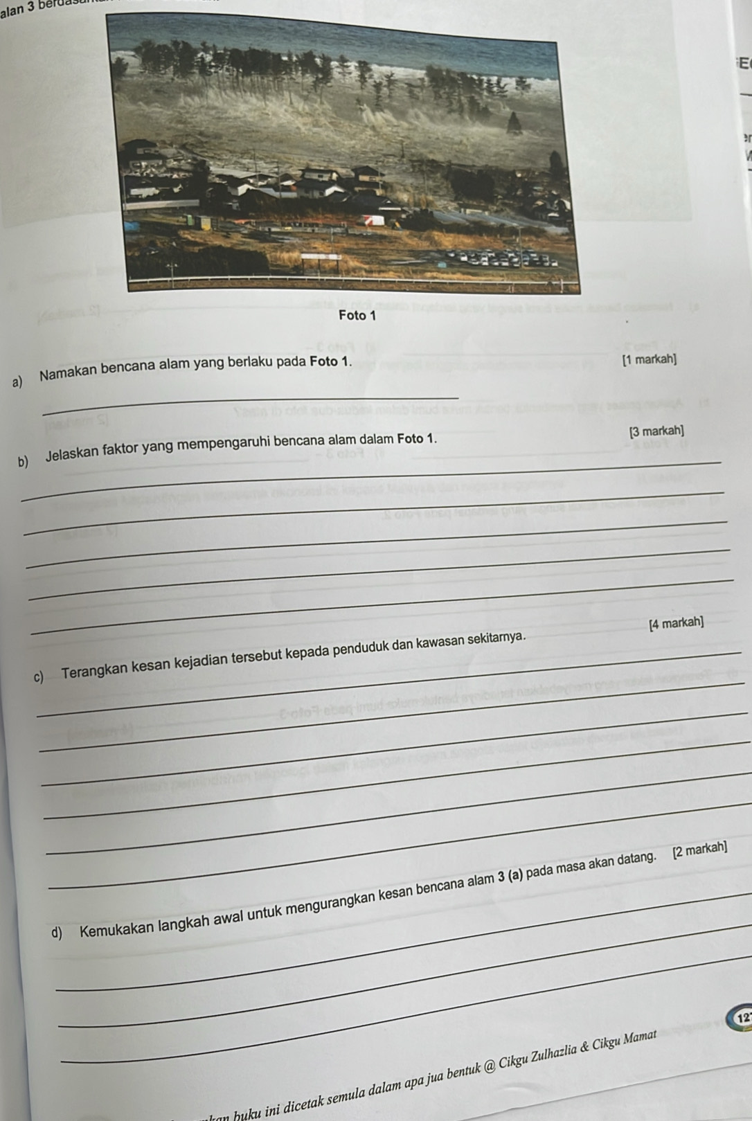 alan 3 béru 
_ 
a) Namakan bencana alam yang berlaku pada Foto 1. [1 markah] 
b) Jelaskan faktor yang mempengaruhi bencana alam dalam Foto 1. 
[3 markah] 
_ 
_ 
_ 
_ 
_ 
_ 
c) Terangkan kesan kejadian tersebut kepada penduduk dan kawasan sekitarnya. [4 markah] 
_ 
_ 
_ 
_ 
_ 
d) Kemukakan langkah awal untuk mengurangkan kesan bencana alam 3 (a) pada masa akan datang. [2 markah 
_ 
uku ini dicetak semula dalam apa jua bentuk @ Cikgu Zulhazlia & Cikgu Mamar _12